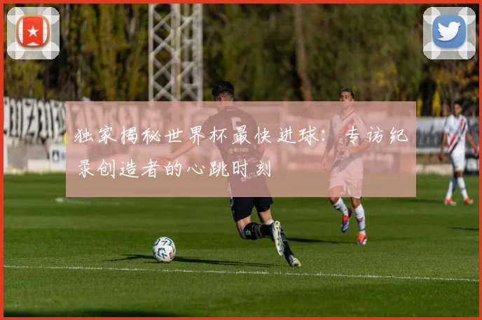 独家揭秘世界杯最快进球：专访纪录创造者的心跳时刻