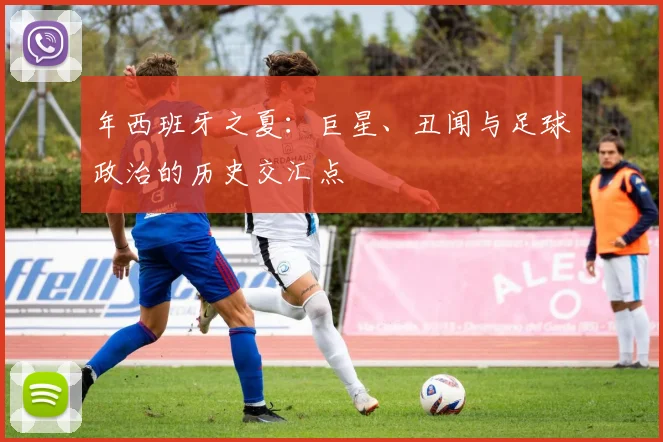 年西班牙之夏：巨星、丑闻与足球政治的历史交汇点