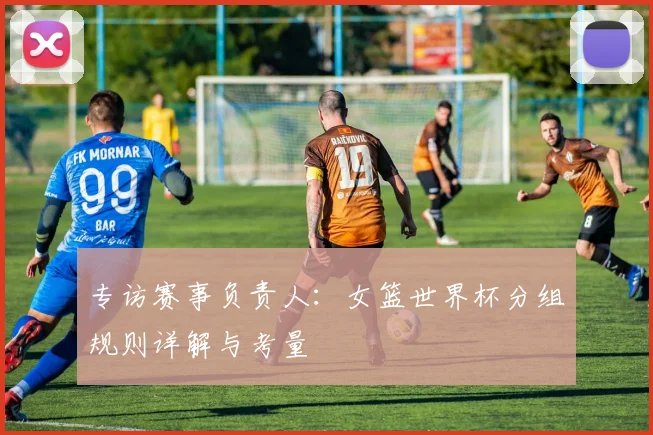 专访赛事负责人：女篮世界杯分组规则详解与考量