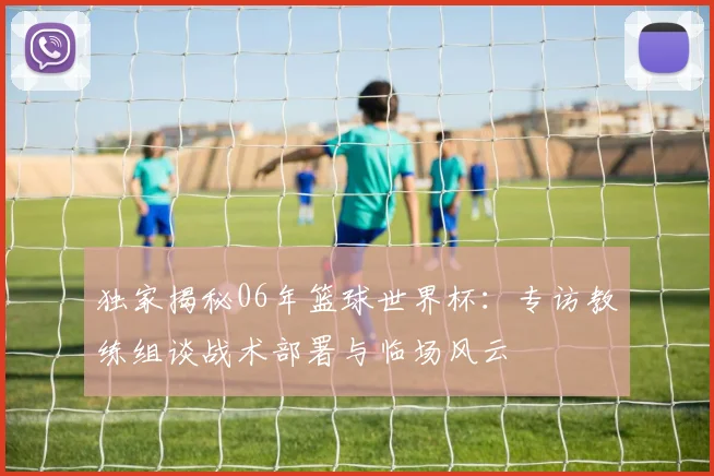 独家揭秘06年篮球世界杯：专访教练组谈战术部署与临场风云