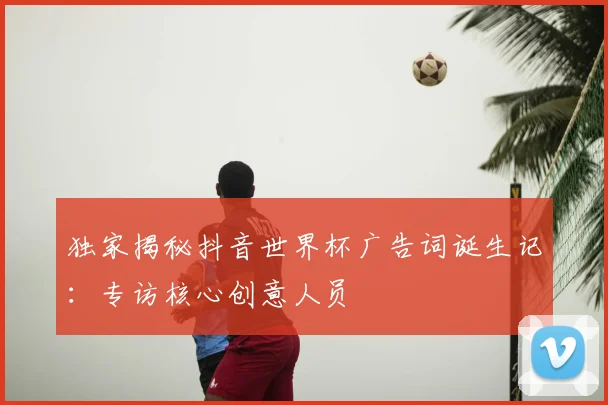 独家揭秘抖音世界杯广告词诞生记：专访核心创意人员