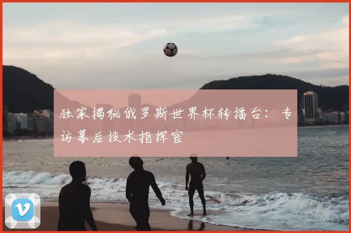 独家揭秘俄罗斯世界杯转播台：专访幕后技术指挥官