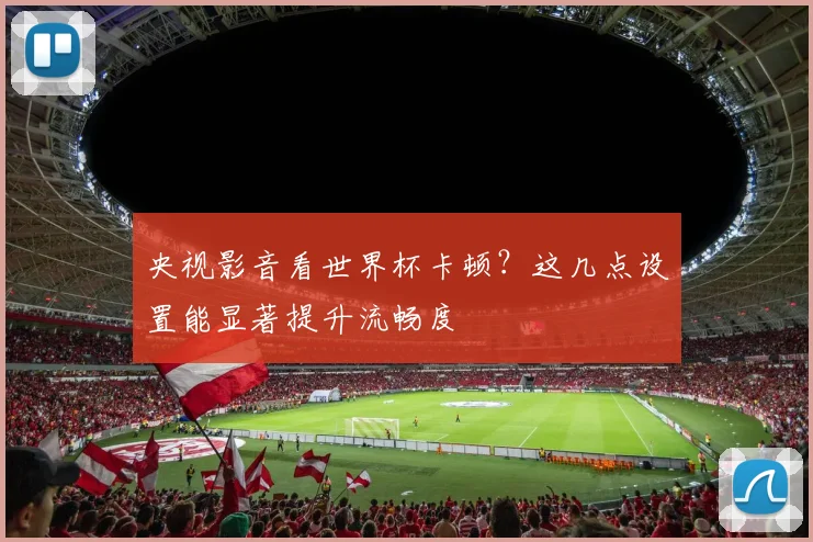 央视影音看世界杯卡顿?这几点设置能显著提升流畅度