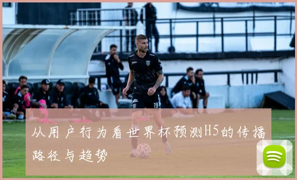 从用户行为看世界杯预测H5的传播路径与趋势