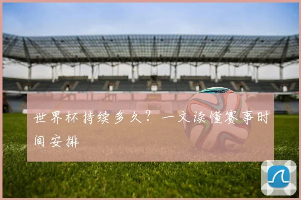 世界杯持续多久?一文读懂赛事时间安排