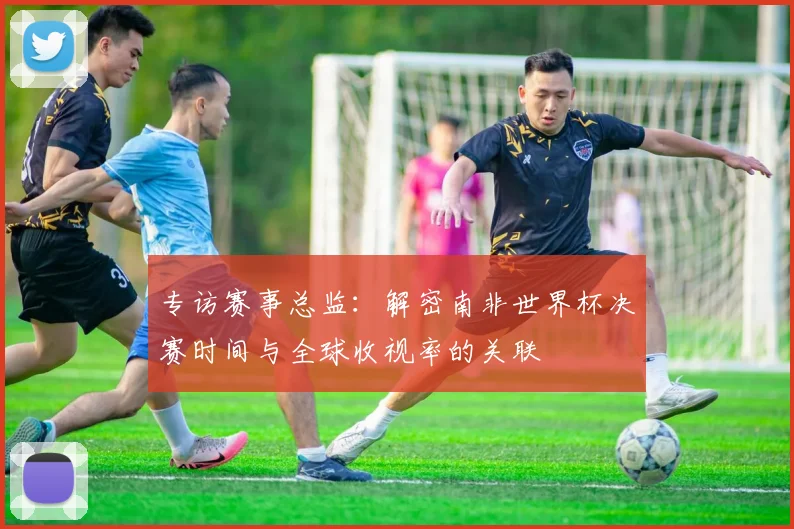 专访赛事总监：解密南非世界杯决赛时间与全球收视率的关联
