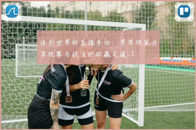 体彩世界杯直播专访：资深玩家分享观赛与投注的双赢之道_1